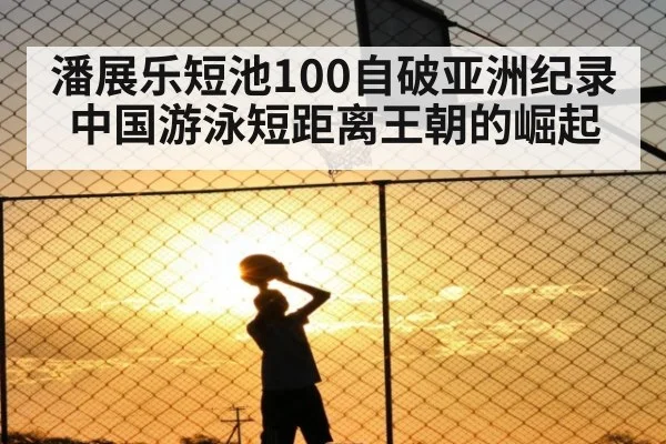 潘展乐短池100自破亚洲纪录 中国游泳短距离王朝的崛起